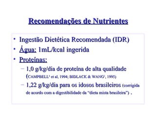 Recomendações de Nutrientes Ingestão Dietética Recomendada (IDR) Água:   1mL/kcal ingerida   Proteínas:   1,0 g/kg/dia de proteína de alta qualidade ( CAMPBELL 4  et al, 1994; BIDLACK & WANG 3 , 1995)   1,22 g/kg/dia para os idosos brasileiros  (corrigida de acordo com a digestibilidade da “dieta mista brasileira”)  . 