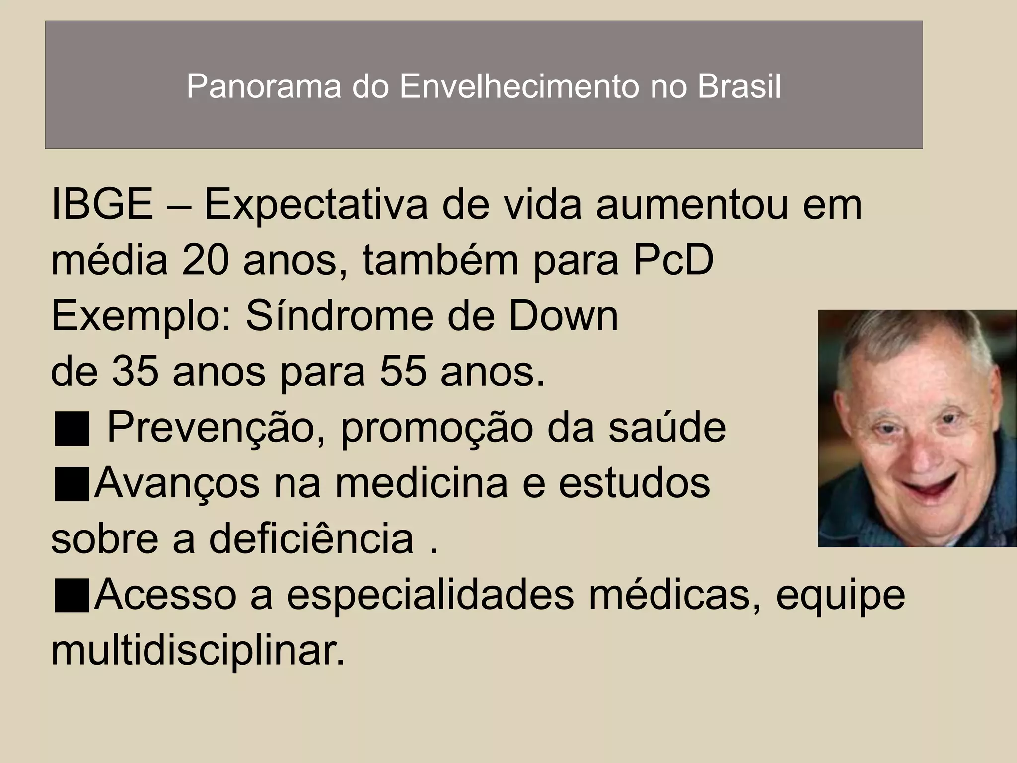 Panorama do Envelhecimento no Brasil 
IBGE – Expectativa de vida aumentou em 
média 20 anos, também para PcD 
Exemplo: Síndrome de Down 
de 35 anos para 55 anos. 
■ Prevenção, promoção da saúde 
■Avanços na medicina e estudos 
sobre a deficiência . 
■Acesso a especialidades médicas, equipe 
multidisciplinar. 
 