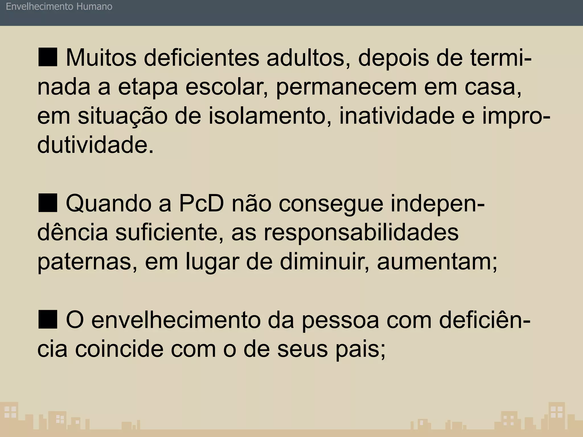 Envelhecimento Humano 
■ Muitos deficientes adultos, depois de termi-nada 
a etapa escolar, permanecem em casa, 
em situação de isolamento, inatividade e impro-dutividade. 
■ Quando a PcD não consegue indepen-dência 
suficiente, as responsabilidades 
paternas, em lugar de diminuir, aumentam; 
■ O envelhecimento da pessoa com deficiên-cia 
coincide com o de seus pais; 
 