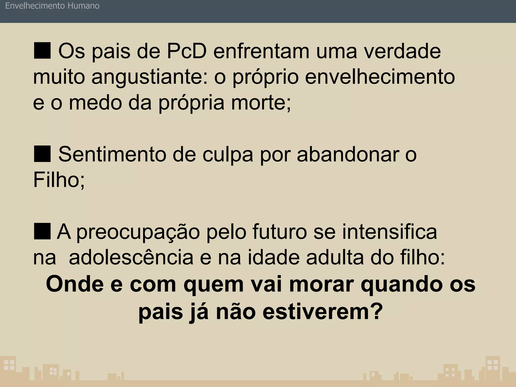 Envelhecimento Humano 
■ Os pais de PcD enfrentam uma verdade 
muito angustiante: o próprio envelhecimento 
e o medo da própria morte; 
■ Sentimento de culpa por abandonar o 
Filho; 
■ A preocupação pelo futuro se intensifica 
na adolescência e na idade adulta do filho: 
Onde e com quem vai morar quando os 
pais já não estiverem? 
 