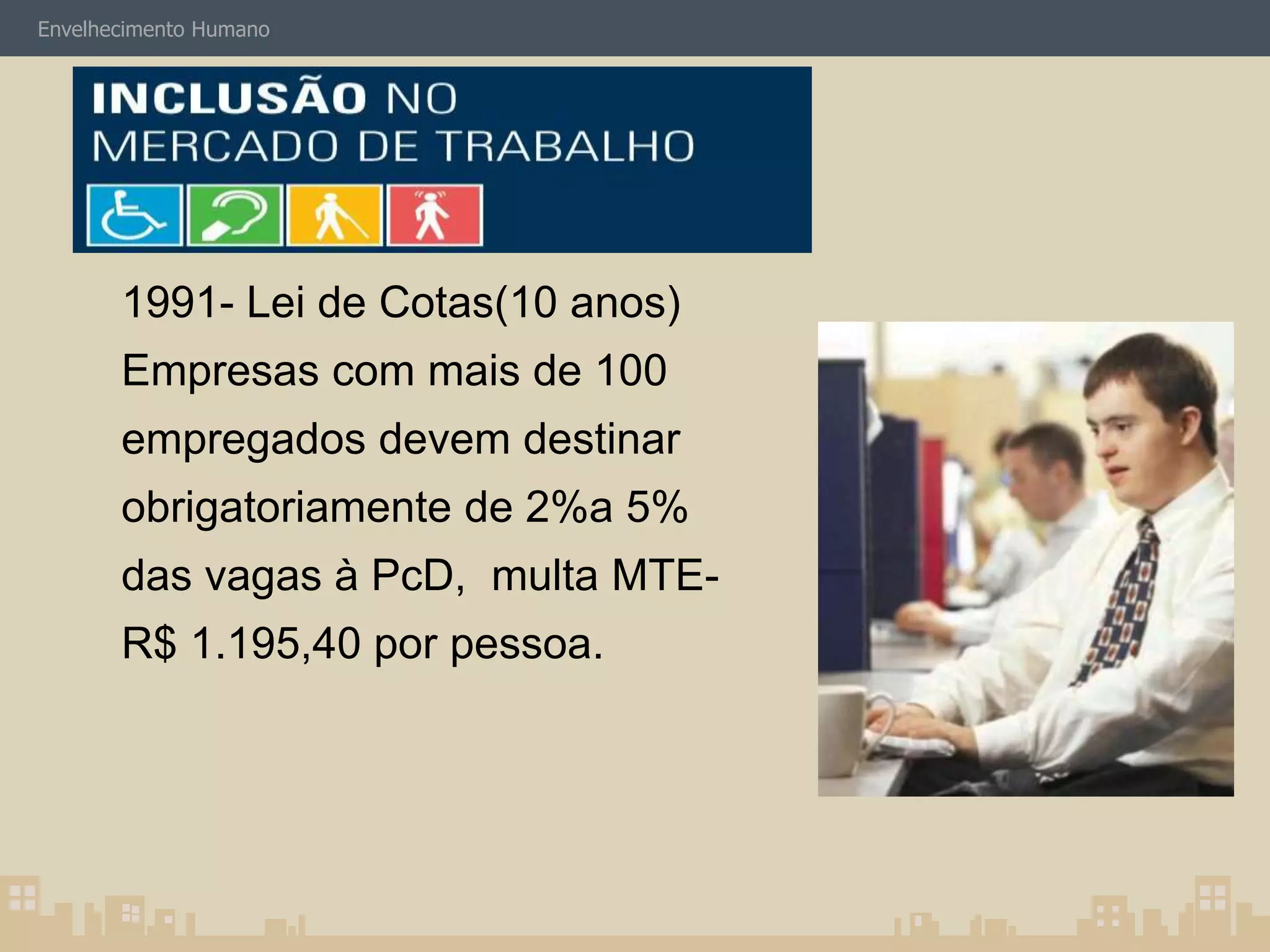 Envelhecimento Humano 
Mercado de Trabalho PcD: 
1991- Lei de Cotas(10 anos) 
Empresas com mais de 100 
empregados devem destinar 
obrigatoriamente de 2%a 5% 
das vagas à PcD, multa MTE-R$ 
1.195,40 por pessoa. 
 