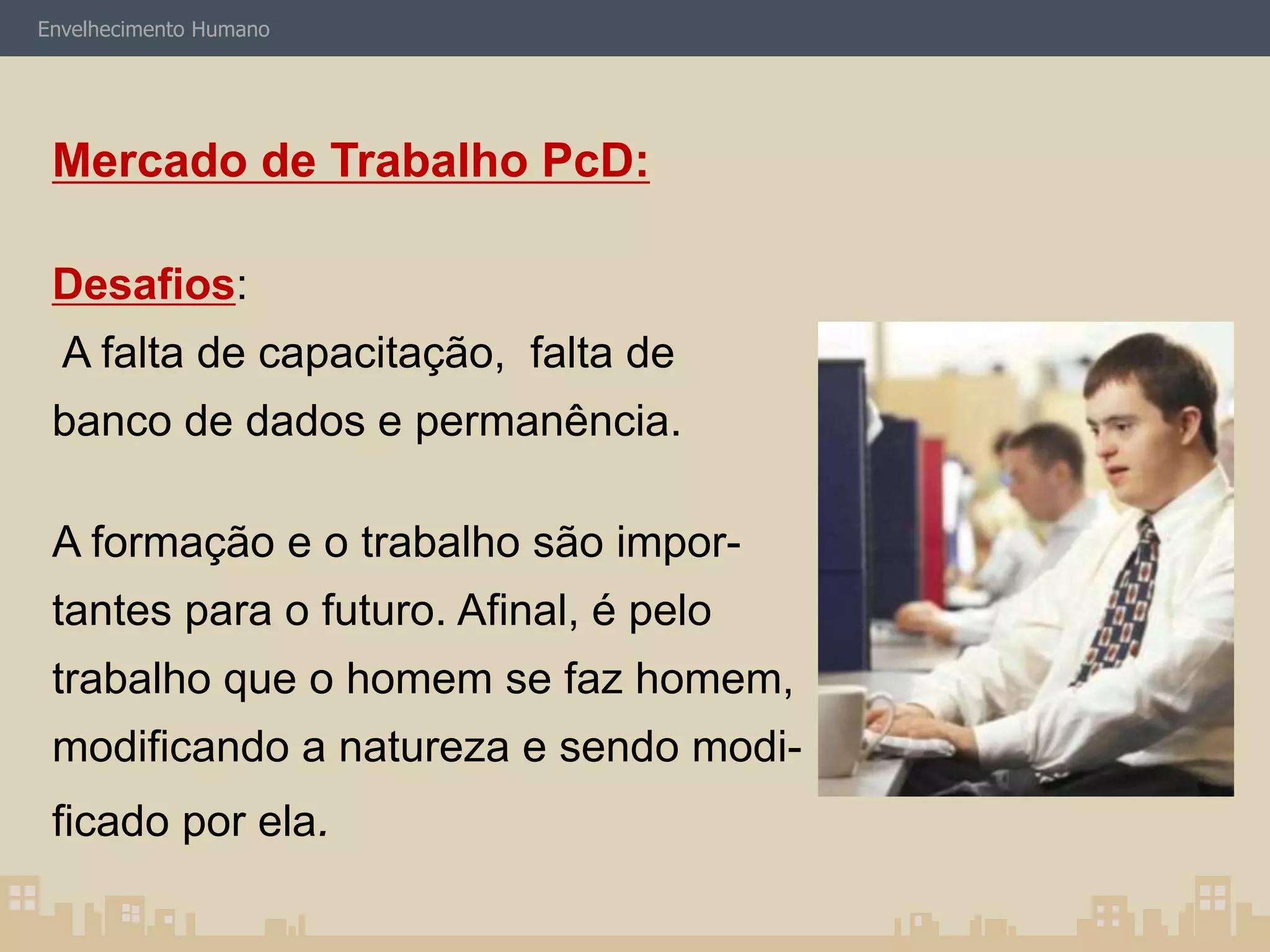 Envelhecimento Humano 
Mercado de Trabalho PcD: 
Desafios: 
A falta de capacitação, falta de 
banco de dados e permanência. 
A formação e o trabalho são impor-tantes 
para o futuro. Afinal, é pelo 
trabalho que o homem se faz homem, 
modificando a natureza e sendo modi-ficado 
por ela. 
 