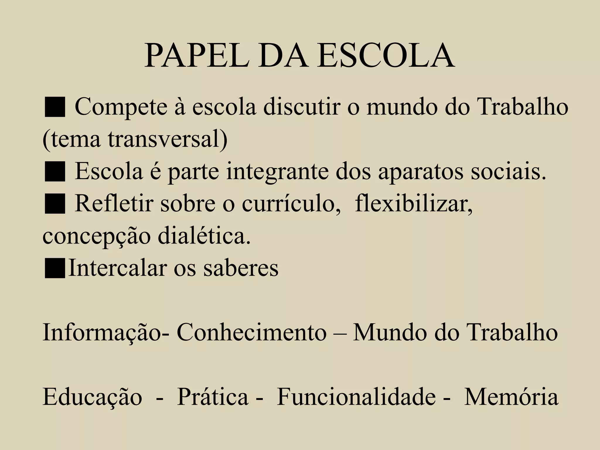 PAPEL DA ESCOLA 
■ Compete à escola discutir o mundo do Trabalho 
(tema transversal) 
■ Escola é parte integrante dos aparatos sociais. 
■ Refletir sobre o currículo, flexibilizar, 
concepção dialética. 
■Intercalar os saberes 
Informação- Conhecimento – Mundo do Trabalho 
Educação - Prática - Funcionalidade - Memória 
 