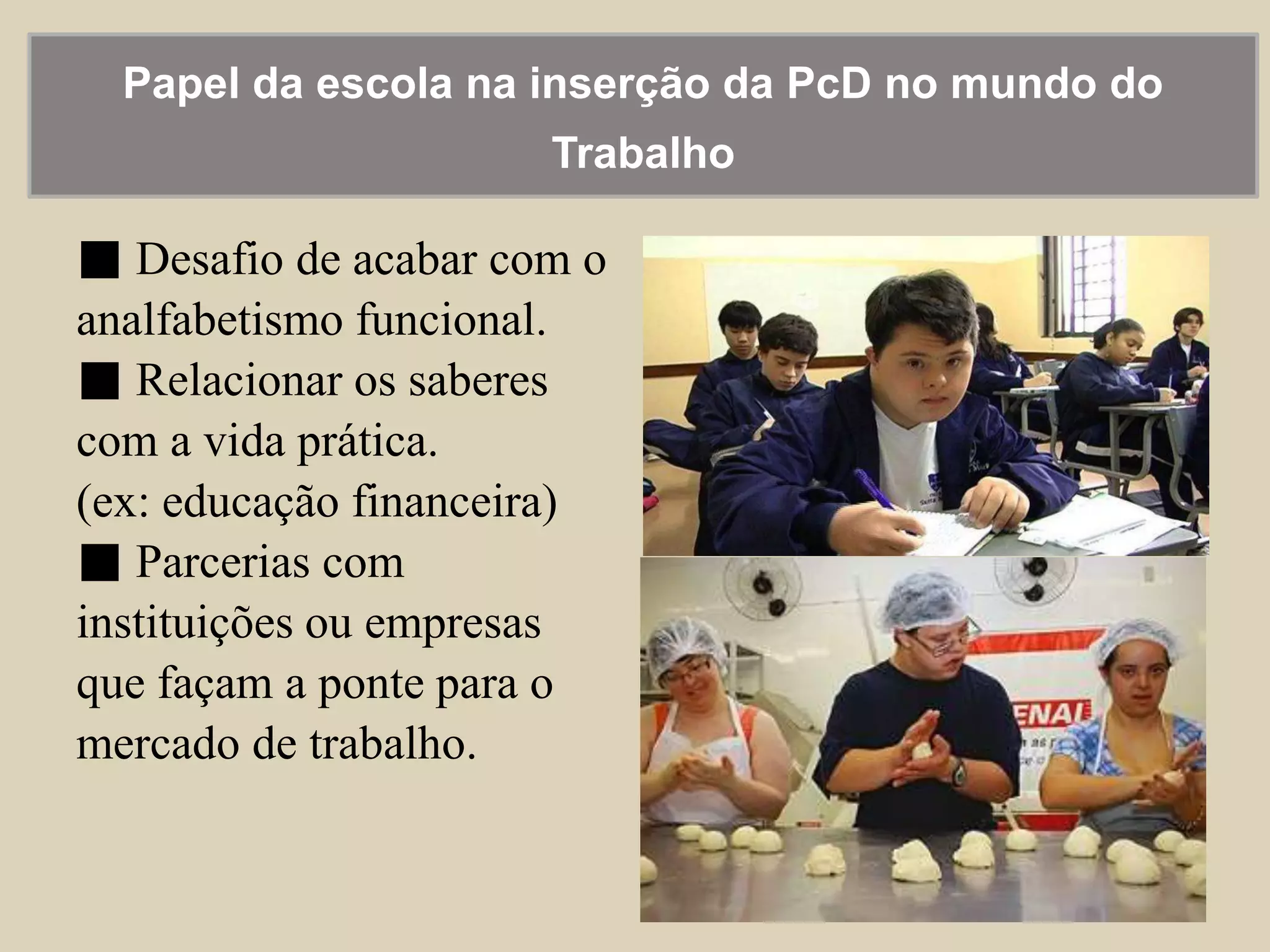 Papel da escola na inserção da PcD no mundo do 
Trabalho 
■ Desafio de acabar com o 
analfabetismo funcional. 
■ Relacionar os saberes 
com a vida prática. 
(ex: educação financeira) 
■ Parcerias com 
instituições ou empresas 
que façam a ponte para o 
mercado de trabalho. 
