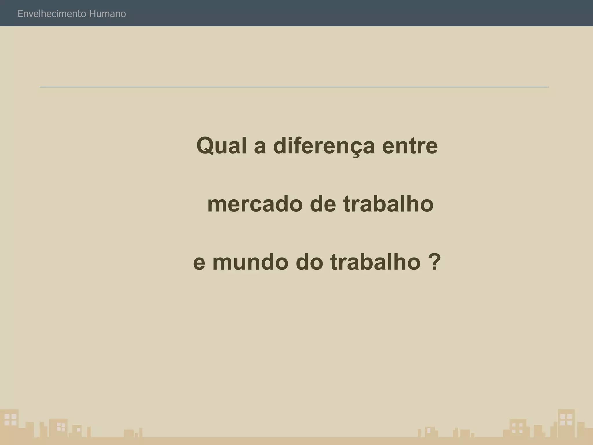 Envelhecimento Humano 
Qual a diferença entre 
mercado de trabalho 
e mundo do trabalho ? 
 