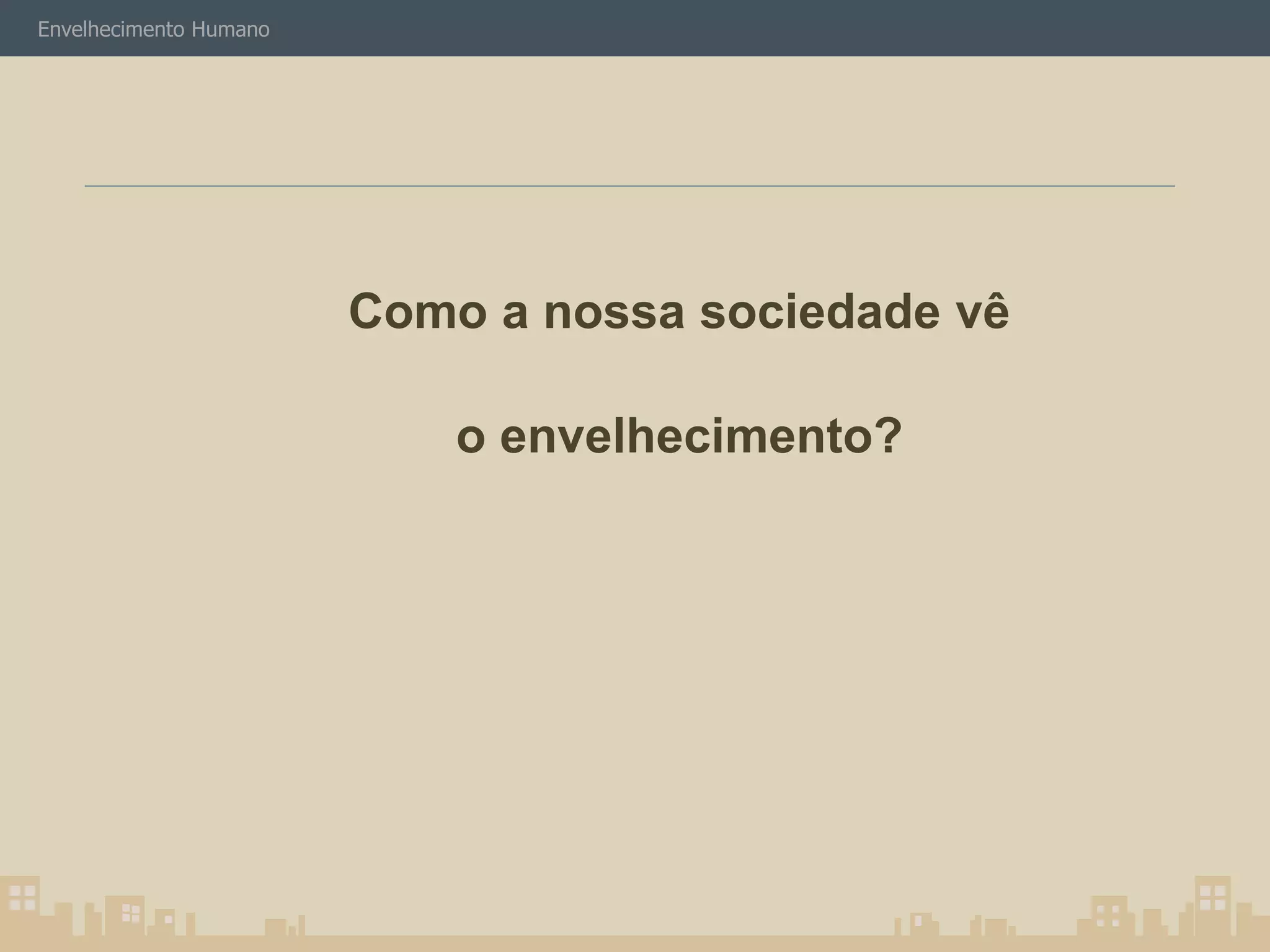 Envelhecimento Humano 
Como a nossa sociedade vê 
o envelhecimento? 
 