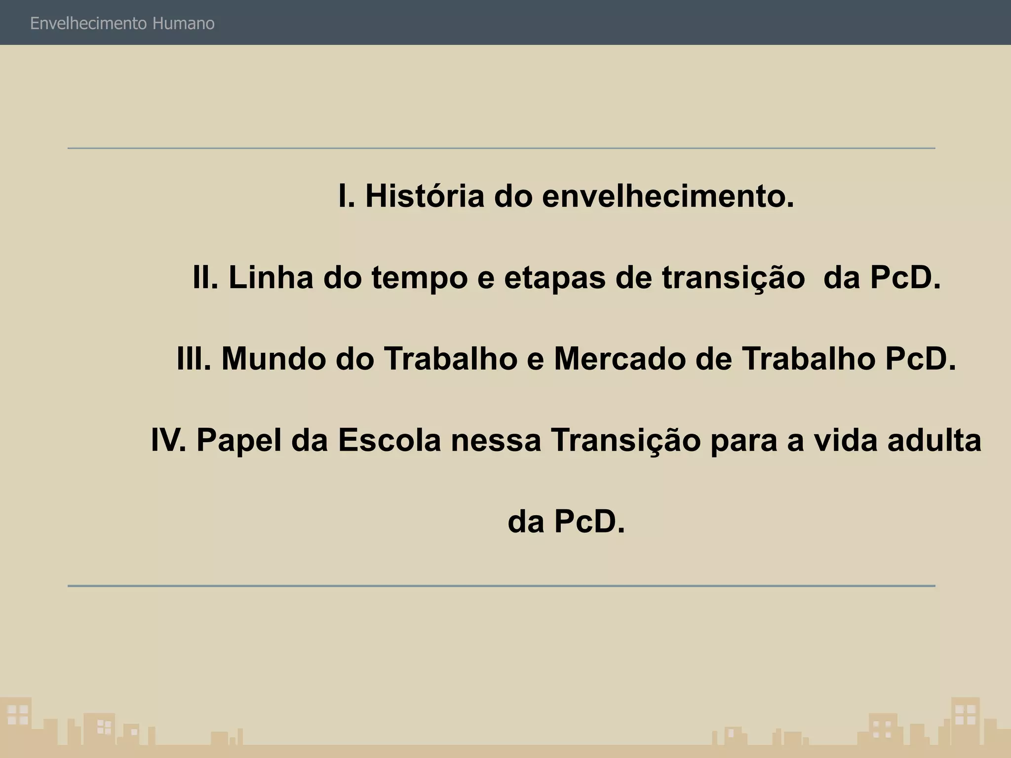 Envelhecimento Humano 
I. História do envelhecimento. 
II. Linha do tempo e etapas de transição da PcD. 
III. Mundo do Trabalho e Mercado de Trabalho PcD. 
IV. Papel da Escola nessa Transição para a vida adulta 
da PcD. 
 