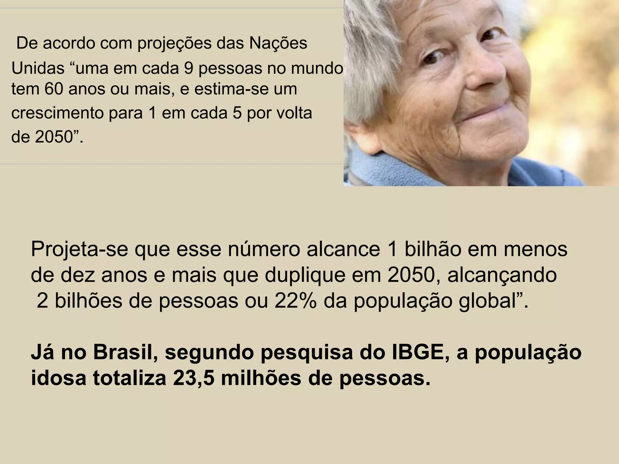 De acordo com projeções das Nações 
Unidas “uma em cada 9 pessoas no mundo 
tem 60 anos ou mais, e estima-se um 
crescimento para 1 em cada 5 por volta 
de 2050”. 
Projeta-se que esse número alcance 1 bilhão em menos 
de dez anos e mais que duplique em 2050, alcançando 
2 bilhões de pessoas ou 22% da população global”. 
Já no Brasil, segundo pesquisa do IBGE, a população 
idosa totaliza 23,5 milhões de pessoas. 
 