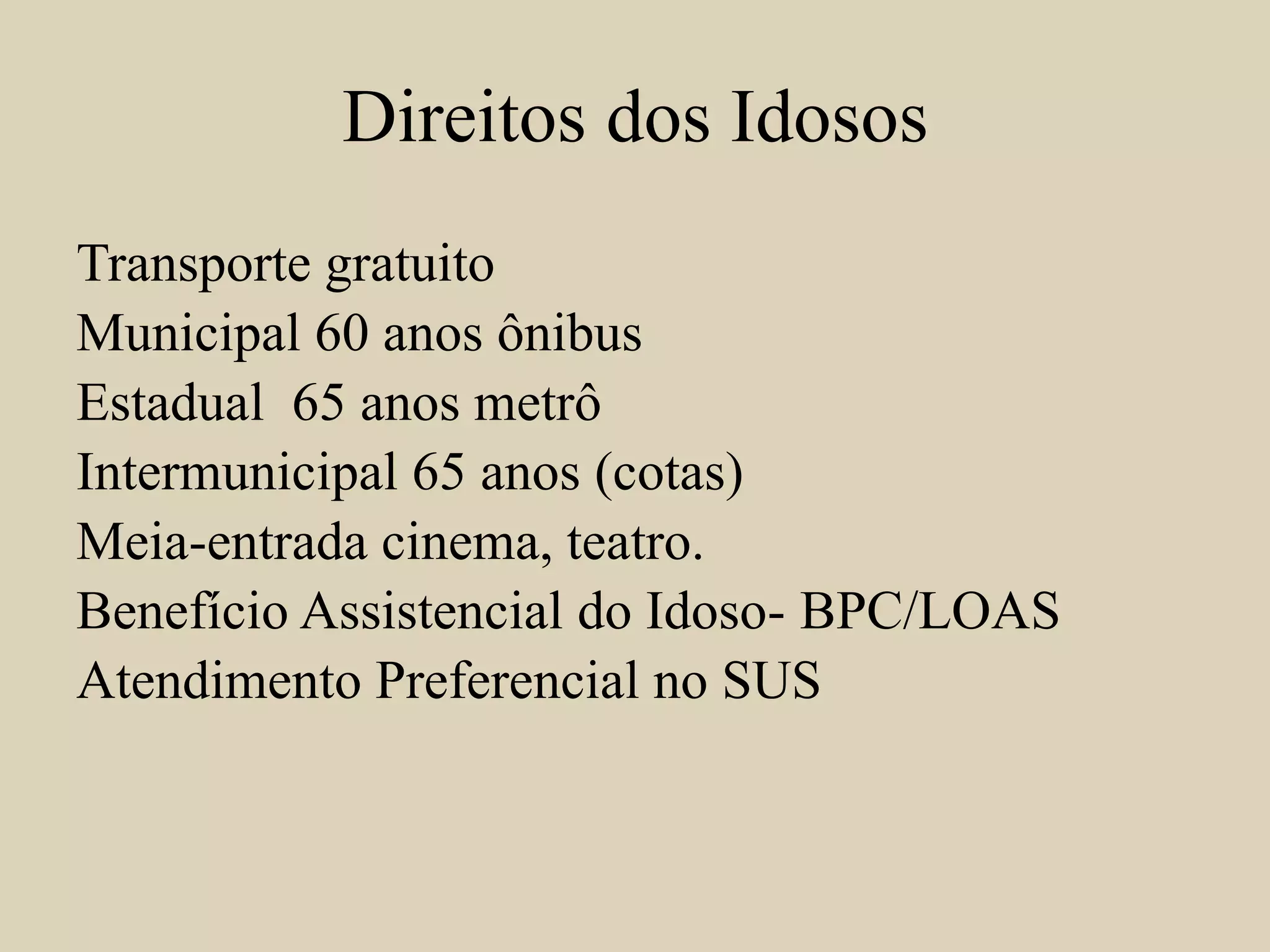 Direitos dos Idosos 
Transporte gratuito 
Municipal 60 anos ônibus 
Estadual 65 anos metrô 
Intermunicipal 65 anos (cotas) 
Meia-entrada cinema, teatro. 
Benefício Assistencial do Idoso- BPC/LOAS 
Atendimento Preferencial no SUS 
 