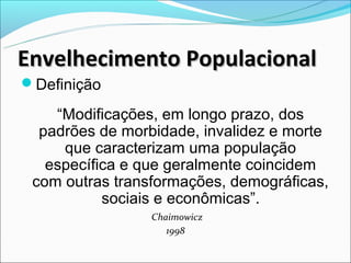 Envelhecimento Populacional
Definição

    “Modificações, em longo prazo, dos
  padrões de morbidade, invalidez e morte
     que caracterizam uma população
   específica e que geralmente coincidem
 com outras transformações, demográficas,
           sociais e econômicas”.
                 Chaimowicz
                    1998
 
