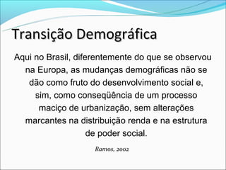 Transição Demográfica
Aqui no Brasil, diferentemente do que se observou
  na Europa, as mudanças demográficas não se
   dão como fruto do desenvolvimento social e,
     sim, como conseqüência de um processo
      maciço de urbanização, sem alterações
  marcantes na distribuição renda e na estrutura
                    de poder social.
                    Ramos, 2002
 