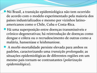 No Brasil, a transição epidemiológica não tem ocorrido
 de acordo com o modelo experimentado pela maioria dos
 países industrializados e mesmo por vizinhos latino-
 americanos como o Chile, Cuba e Costa-Rica.
Há uma superposição entre doenças transmissíveis e
 crônico-degenerativas; há reintrodução de doenças como
 dengue e cólera ou o recrudescimento de outras como a
 malária, hanseníase e leishmaniose.
 A morbi-mortalidade persiste elevada para ambos os
 padrões, caracterizando uma transição prolongada; as
 situações epidemiológicas de diferentes regiões em um
 mesmo país tornam-se contrastantes (polarização
 epidemiológica).
 
