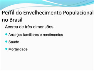Perfil do Envelhecimento Populacional
no Brasil
 Acerca de três dimensões:
 Arranjos familiares e rendimentos

 Saúde

 Mortalidade
 