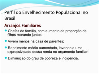 Perfil do Envelhecimento Populacional no
Brasil
Arranjos Familiares
Chefes de família, com aumento da proporção de
 filhos morando juntos;
Vivem menos na casa de parentes;
Rendimento médio aumentado, levando a uma
 expressividade dessa renda no orçamento familiar;
Diminuição do grau de pobreza e indigência.
 