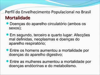 Perfil do Envelhecimento Populacional no Brasil
Mortalidade
Doenças do aparelho circulatório (ambos os
  sexos);
Em segundo, terceiro e quarto lugar: Afecções
  mal definidas, neoplasmas e doenças do
  aparelho respiratório;
Entre os homens aumentou a mortalidade por
  doenças do aparelho digestivo;
Entre as mulheres aumentou a mortalidade por
  doenças endócrinas e do metabolismo.
 