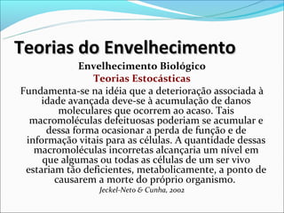 Teorias do Envelhecimento
             Envelhecimento Biológico
                Teorias Estocásticas
Fundamenta-se na idéia que a deterioração associada à
     idade avançada deve-se à acumulação de danos
         moleculares que ocorrem ao acaso. Tais
  macromoléculas defeituosas poderiam se acumular e
      dessa forma ocasionar a perda de função e de
 informação vitais para as células. A quantidade dessas
   macromoléculas incorretas alcançaria um nível em
     que algumas ou todas as células de um ser vivo
 estariam tão deficientes, metabolicamente, a ponto de
        causarem a morte do próprio organismo.
                 Jeckel-Neto & Cunha, 2002
 