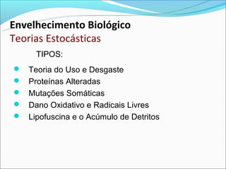 Envelhecimento Biológico
Teorias Estocásticas
     TIPOS:
 Teoria do Uso e Desgaste
 Proteínas Alteradas
 Mutações Somáticas
 Dano Oxidativo e Radicais Livres
 Lipofuscina e o Acúmulo de Detritos
 