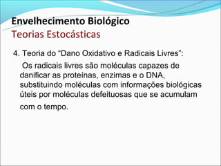 Envelhecimento Biológico
Teorias Estocásticas
4. Teoria do “Dano Oxidativo e Radicais Livres”:
  Os radicais livres são moléculas capazes de
 danificar as proteínas, enzimas e o DNA,
 substituindo moléculas com informações biológicas
 úteis por moléculas defeituosas que se acumulam
 com o tempo.
 