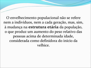 O envelhecimento populacional não se refere
nem a indivíduos, nem a cada geração, mas, sim,
à mudança na estrutura etária da população,
 o que produz um aumento do peso relativo das
      pessoas acima de determinada idade,
    considerada como definidora do início da
                    velhice.
 
