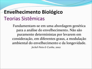 Envelhecimento Biológico
Teorias Sistêmicas
   Fundamentam-se em uma abordagem genética
     para a análise do envelhecimento. Não são
      puramente deterministas por levarem em
   consideração, em diferentes graus, a modulação
   ambiental do envelhecimento e da longevidade.
               Jeckel-Neto & Cunha, 2002
 