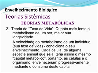 Envelhecimento Biológico
Teorias Sistêmicas
        TEORIAS METABÓLICAS
2. Teoria da “Taxa de Vida”: Quanto mais lento o
    metabolismo de um ser, maior sua
    longevidade.
    A velocidade do metabolismo de um indivíduo
    (sua taxa de vida) - condiciona o seu
    envelhecimento. Cada célula, de alguma
    espécie animal que seja, teria assim o mesmo
    “capital metabólico”, portanto, as células e o
    organismo, envelheceriam progressivamente
    mediante o consumo deste capital.
 