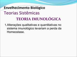 Envelhecimento Biológico
Teorias Sistêmicas
        TEORIA IMUNOLÓGICA
1.Alterações qualitativas e quantitativas no
 sistema imunológico levariam a perda da
 Homeostase.
 