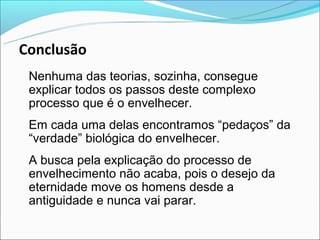Conclusão
 Nenhuma das teorias, sozinha, consegue
 explicar todos os passos deste complexo
 processo que é o envelhecer.
 Em cada uma delas encontramos “pedaços” da
 “verdade” biológica do envelhecer.
 A busca pela explicação do processo de
 envelhecimento não acaba, pois o desejo da
 eternidade move os homens desde a
 antiguidade e nunca vai parar.
 