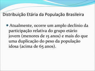 Distribuição Etária da População Brasileira

    Atualmente, ocorre um amplo declínio da
   participação relativa do grupo etário
   jovem (menores de 15 anos) e mais do que
   uma duplicação do peso da população
   idosa (acima de 65 anos).
 