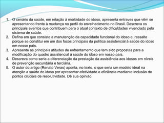 1. O cenário da saúde, em relação à morbidade do idoso, apresenta entraves que vêm se
   apresentando frente à mudança no perfil do envelhecimento no Brasil. Descreva os
   principais eventos que contribuem para o atual contexto de dificuldades vivenciado pelo
   sistema de saúde.
2. Defina em que consiste a manutenção da capacidade funcional do idoso e, ressalte
   porque se constitui em um dos focos principais da política assistencial à saúde do idoso
   em nosso país.
3. Apresente as principais atitudes de enfrentamento que tem sido propostas para a
   modificação do quadro assistencial à saúde do idoso em nosso país.
4. Descreva como seria a diferenciação da prestação da assistência aos idosos em níveis
   de prevenção secundária e terciária.
5. O autor do artigo (Renato Veras) aponta, no texto, o que seria um modelo ideal na
   atenção a saúde do idoso por apresentar efetividade e eficiência mediante inclusão de
   pontos cruciais de resolutividade. Dê sua opinião.
 