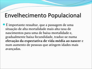 Envelhecimento Populacional
É importante ressaltar, que a passagem de uma
 situação de alta mortalidade mais alta taxa de
 nascimentos para uma de baixa mortalidade e,
 gradualmente baixa fecundidade, traduz-se numa
 elevação da expectativa de vida média ao nascer e
 num aumento de pessoas que atingem idades mais
 avançadas.
 
