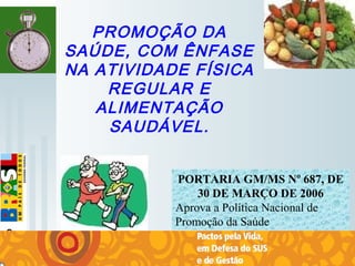   
PROMOÇÃO DA
SAÚDE, COM ÊNFASE
NA ATIVIDADE FÍSICA
REGULAR E
ALIMENTAÇÃO
SAUDÁVEL.
PORTARIA GM/MS Nº 687, DE
30 DE MARÇO DE 2006
Aprova a Política Nacional de 
Promoção da Saúde
 