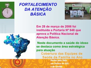   
FORTALECIMENTO
DA ATENÇÃO
BÁSICA
Cobertura das Equipes de
Saúde da Família no Ano
2006
Em 28 de março de 2006 foi
instituída a Portaria Nº 648 que
aprova a Política Nacional de
Atenção Básica.
Neste documento a saúde do idoso
se destaca como área estratégica
para atuação
 