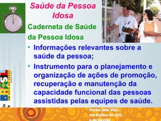   
Saúde da Pessoa
Idosa
Caderneta de Saúde
da Pessoa Idosa
• Informações relevantes sobre a
saúde da pessoa;
• Instrumento para o planejamento e
organização de ações de promoção,
recuperação e manutenção da
capacidade funcional das pessoas
assistidas pelas equipes de saúde.
 
