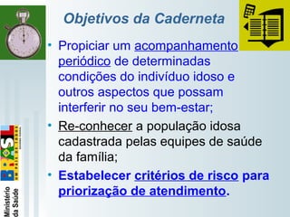  
Objetivos da Caderneta
• Propiciar um acompanhamento
periódico de determinadas
condições do indivíduo idoso e
outros aspectos que possam
interferir no seu bem-estar;
• Re-conhecer a população idosa
cadastrada pelas equipes de saúde
da família;
• Estabelecer critérios de risco para
priorização de atendimento.
 