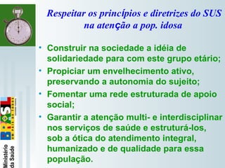   
Respeitar os princípios e diretrizes do SUS
na atenção a pop. idosa
• Construir na sociedade a idéia de
solidariedade para com este grupo etário;
• Propiciar um envelhecimento ativo,
preservando a autonomia do sujeito;
• Fomentar uma rede estruturada de apoio
social;
• Garantir a atenção multi- e interdisciplinar
nos serviços de saúde e estruturá-los,
sob a ótica do atendimento integral,
humanizado e de qualidade para essa
população.
 