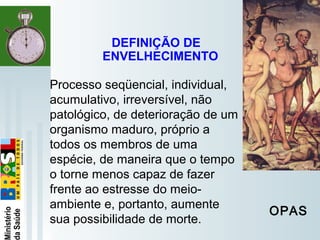   
Processo seqüencial, individual,
acumulativo, irreversível, não
patológico, de deterioração de um
organismo maduro, próprio a
todos os membros de uma
espécie, de maneira que o tempo
o torne menos capaz de fazer
frente ao estresse do meio-
ambiente e, portanto, aumente
sua possibilidade de morte.
DEFINIÇÃO DE
ENVELHECIMENTO
OPAS
 