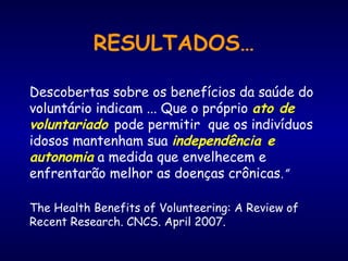 RESULTADOS…
Descobertas sobre os benefícios da saúde do
voluntário indicam ... Que o próprio ato de
voluntariado pode permitir que os indivíduos
idosos mantenham sua independência e
autonomia a medida que envelhecem e
enfrentarão melhor as doenças crônicas.”
The Health Benefits of Volunteering: A Review of
Recent Research. CNCS. April 2007.
 