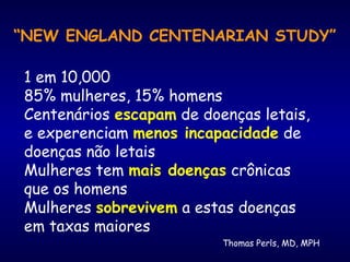 Thomas Perls, MD, MPH
“NEW ENGLAND CENTENARIAN STUDY”
1 em 10,000
85% mulheres, 15% homens
Centenários escapam de doenças letais,
e experenciam menos incapacidade de
doenças não letais
Mulheres tem mais doenças crônicas
que os homens
Mulheres sobrevivem a estas doenças
em taxas maiores
 