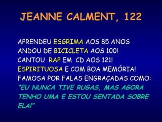 JEANNE CALMENT, 122
APRENDEU ESGRIMA AOS 85 ANOS
ANDOU DE BICICLETA AOS 100!
CANTOU RAP EM CD AOS 121!
ESPIRITUOSA E COM BOA MEMÓRIA!
FAMOSA POR FALAS ENGRAÇADAS COMO:
“EU NUNCA TIVE RUGAS, MAS AGORA
TENHO UMA E ESTOU SENTADA SOBRE
ELA!”
 