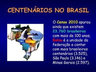 CENTENÁRIOS NO BRASIL
O Censo 2010 apurou
ainda que existem
23.760 brasileiros
com mais de 100 anos.
Bahia é a unidade da
federação a contar
com mais brasileiros
centenários (3.525),
São Paulo (3.146) e
Minas Gerais (2.597).
 