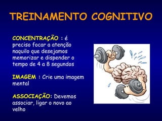 TREINAMENTO COGNITIVO
CONCENTRAÇÃO : é
preciso focar a atenção
naquilo que desejamos
memorizar e dispender o
tempo de 4 a 8 segundos
IMAGEM : Crie uma imagem
mental
ASSOCIAÇÃO: Devemos
associar, ligar o novo ao
velho
 
