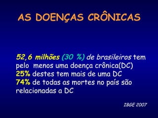 AS DOENÇAS CRÔNICAS
IBGE 2007
52,6 milhões (30 %) de brasileiros tem
pelo menos uma doença crônica(DC)
25% destes tem mais de uma DC
74% de todas as mortes no país são
relacionadas a DC
 