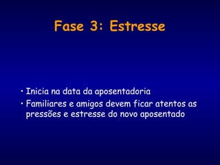 Fase 3: Estresse
• Inicia na data da aposentadoria
• Familiares e amigos devem ficar atentos as
pressões e estresse do novo aposentado
 