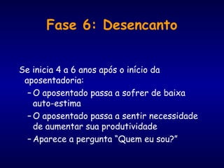 Fase 6: Desencanto
Se inicia 4 a 6 anos após o início da
aposentadoria:
– O aposentado passa a sofrer de baixa
auto-estima
– O aposentado passa a sentir necessidade
de aumentar sua produtividade
– Aparece a pergunta “Quem eu sou?”
 