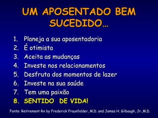 UM APOSENTADO BEMUM APOSENTADO BEM
SUCEDIDO…SUCEDIDO…
1.1. Planeja a sua aposentadoriaPlaneja a sua aposentadoria
2.2. É otimistaÉ otimista
3.3. Aceita as mudançasAceita as mudanças
4.4. Investe nos relacionamentosInveste nos relacionamentos
5.5. Desfruta dos momentos de lazerDesfruta dos momentos de lazer
6.6. Investe na sua saúdeInveste na sua saúde
7.7. Tem uma paixãoTem uma paixão
8.8. SENTIDO DE VIDA!SENTIDO DE VIDA!
Fonte: Retirement Rx by Frederick Fraunfelder, M.D. and James H. Gilbaugh, Jr.,M.D.
 