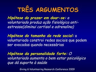 Giving & Volunteering Research Conference 2009
TRÊS ARGUMENTOS
Hipótese do prazer em doar-se: o
voluntariado produz ação fisiológica anti-
estresse(diminui cortisol e adrenalina)
Hipótese do tamanho da rede social: o
voluntariado constroi redes sociais que podem
ser evocadas quando necessárias
Hipótese da personalidade forte: O
voluntariado aumenta o bem estar psicológico
que dá suporte à saúde
 