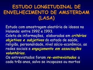 ESTUDO LONGITUDINAL DE
ENVELHECIMENTO DE AMSTERDAM
(LASA)
Estudo com amostragem aleatória de idosos na
Holanda: entre 1992 e 1993.
Coleta de informações,  elaboradas em critérios
objetivos e subjetivos do estado de saúde,
religião, personalidade, nível sócio-econômico, as
redes sociais e engajamento em associações
voluntárias.
Os entrevistados foram re-entrevistados a
cada três anos, salvo se incapazes ou mortos
 