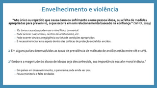 Envelhecimento e violência
“Ato único ou repetido que causa dano ou sofrimento a uma pessoa idosa, ou a falta de medidas
apropriadas para preveni-lo, o que ocorre em um relacionamento baseado na confiança “ (WHO, 2019)
o Os danos causados podem ser a nível físico ou mental.
o Pode ocorrer nas famílias, centros de acolhimento, etc.
o Pode ocorrer devido a negligência ou falta de condições apropriadas
o É necessário incluir este aspeto dentro das políticas de proteção social dos anciãos.
 Em alguns países desenvolvidos as taxas de prevalência de maltrato de anciãos estão entre 1% e 10%.
“Embora a magnitude do abuso de idosos seja desconhecida, sua importância social e moral é óbvia.”
o Em países em desenvolvimento, o panorama pode ainda ser pior.
o Pouca monitoria e falta de dados
 