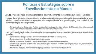 Políticas e Estratégias sobre o
Envelhecimento no Mundo
1982 - Plano de Ação Internacional sobre o Envelhecimento (Assembleia das Nações Unidas).
1991- Princípios das Nações Unidas em favor dos idosos aprovados pela Assembleia Geral, que
deram orientação sobre as questões da independência, e a participação, dos cuidados, da
autorrealização e da dignidade.
o Foi assinada uma Declaração Política pelos países participantes para adoção de Plano de Ação Internacional
sobre o Envelhecimento (IIAssembleia Mundial sobre Envelhecimento).
2014 - Estratégia global e plano de ação sobre envelhecimento e saúde (Assembleia Mundial de
Saúde)
o Compromisso de ação sobre o envelhecimento saudável em todos os países;
o Desenvolvimento de ambientes amigáveis aos idosos;
o Alinhar os sistemas de saúde com as necessidades das populações mais velhas;
o Desenvolver sistemas sustentáveis e equitativos para fornecer cuidados de longa duração (lar, comunidades,
instituições); e
o Melhorar a medição, monitoramento e pesquisa sobre o envelhecimento saudável.
 