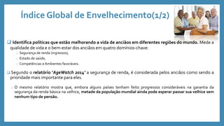 Índice Global de Envelhecimento(1/2)
 Identifica políticas que estão melhorando a vida de anciãos em diferentes regiões do mundo. Mede a
qualidade de vida e o bem-estar dos anciãos em quatro domínios-chave:
o Segurança de renda (ingressos),
o Estado de saúde,
o Competências e Ambientes favoráveis.
 Segundo o relatório ‘AgeWatch 2014’ a segurança de renda, é considerada pelos anciãos como sendo a
prioridade mais importante para eles.
o O mesmo relatório mostra que, embora alguns países tenham feito progressos consideráveis na garantia da
segurança da renda básica na velhice, metade da população mundial ainda pode esperar passar sua velhice sem
nenhum tipo de pensão.
 